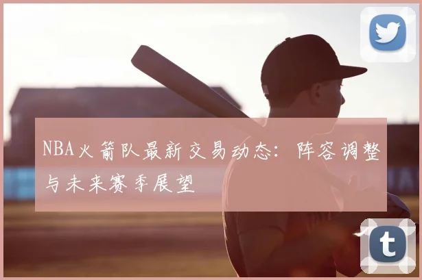 NBA火箭队最新交易动态：阵容调整与未来赛季展望