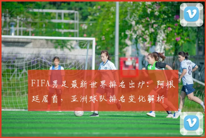 FIFA男足最新世界排名出炉：阿根廷居首，亚洲球队排名变化解析