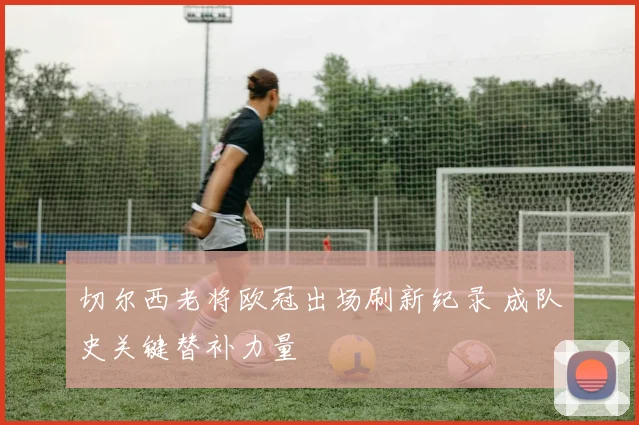 切尔西老将欧冠出场刷新纪录 成队史关键替补力量