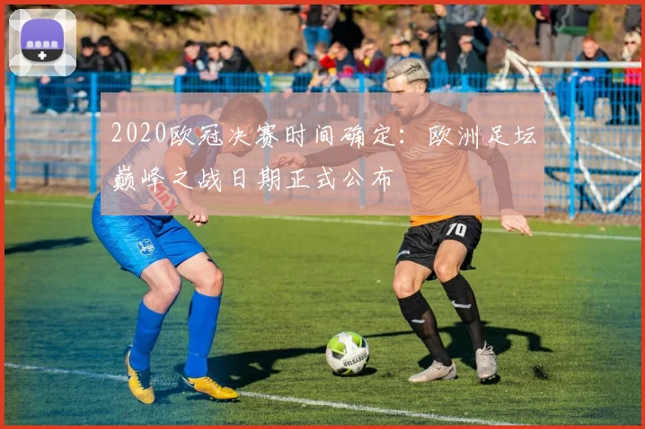 2020欧冠决赛时间确定：欧洲足坛巅峰之战日期正式公布