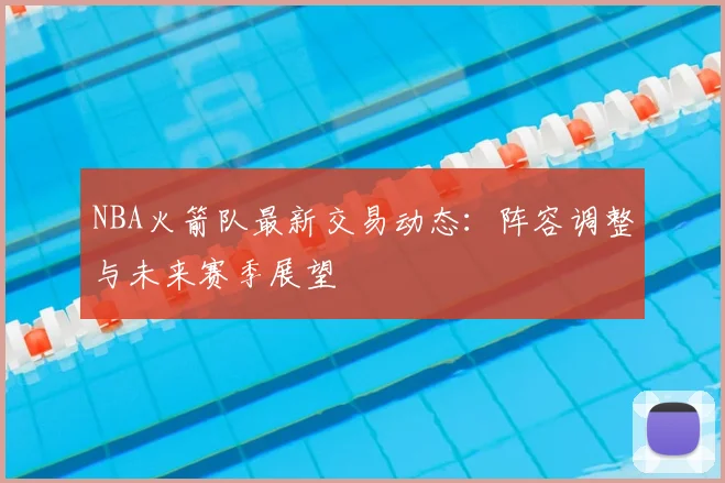 NBA火箭队最新交易动态：阵容调整与未来赛季展望