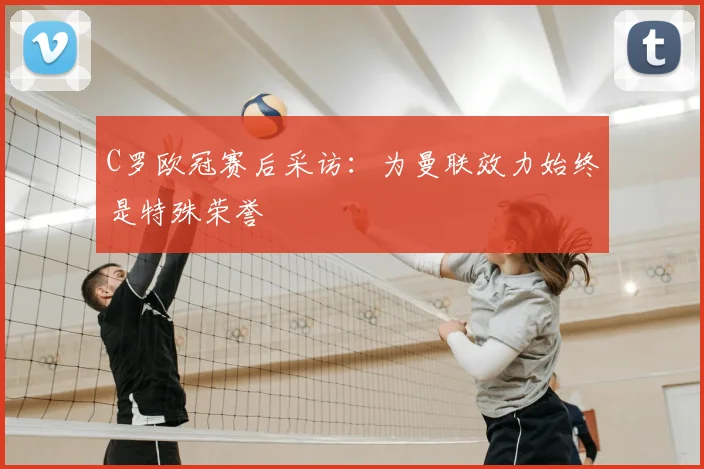 C罗欧冠赛后采访：为曼联效力始终是特殊荣誉