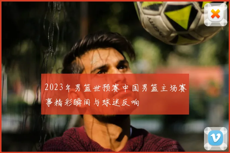 2023年男篮世预赛中国男篮主场赛事精彩瞬间与球迷反响