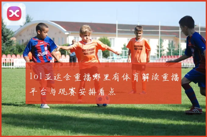 lol亚运会重播哪里有体育解读重播平台与观赛安排看点